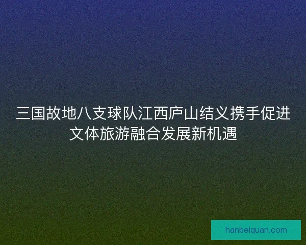三国故地八支球队江西庐山结义携手促进文体旅游融合发展新机遇