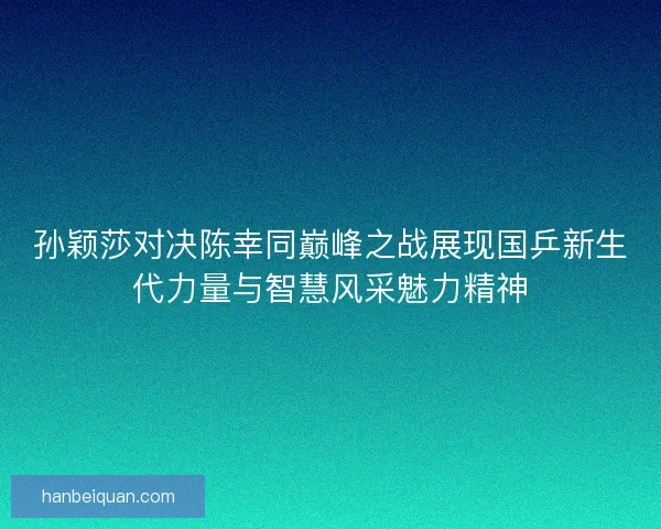 孙颖莎对决陈幸同巅峰之战展现国乒新生代力量与智慧风采魅力精神