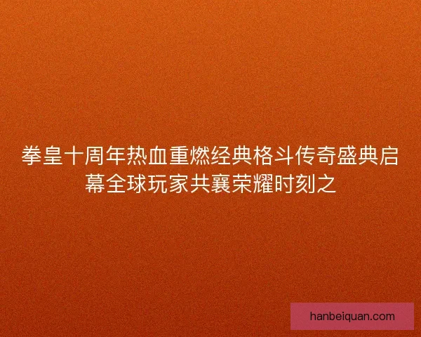 拳皇十周年热血重燃经典格斗传奇盛典启幕全球玩家共襄荣耀时刻之