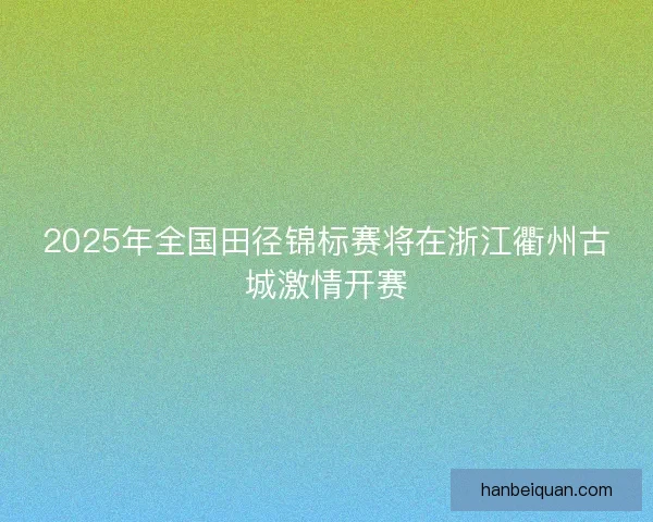 2025年全国田径锦标赛将在浙江衢州古城激情开赛