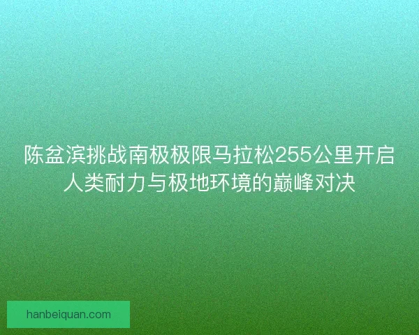 陈盆滨挑战南极极限马拉松255公里开启人类耐力与极地环境的巅峰对决