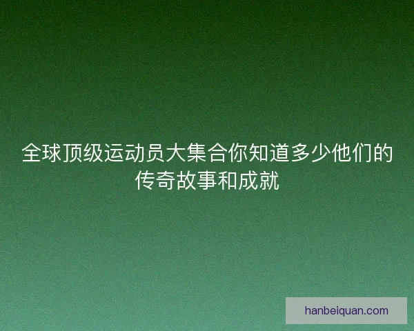 全球顶级运动员大集合你知道多少他们的传奇故事和成就