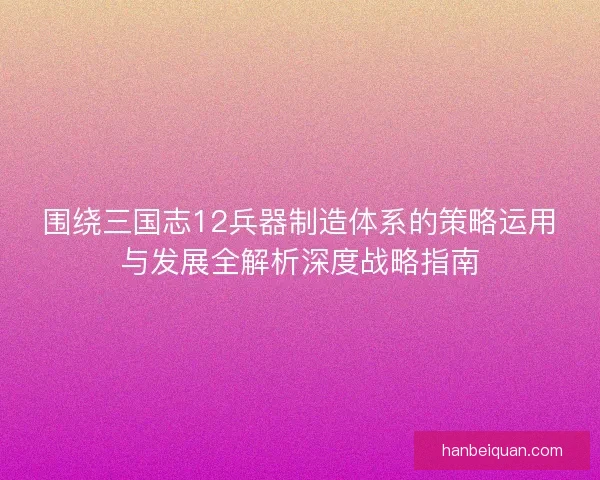 围绕三国志12兵器制造体系的策略运用与发展全解析深度战略指南