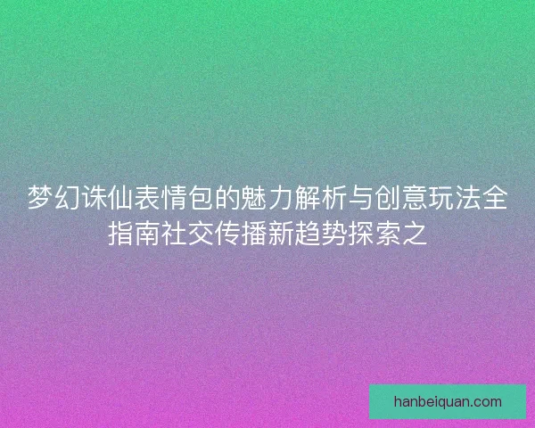 梦幻诛仙表情包的魅力解析与创意玩法全指南社交传播新趋势探索之