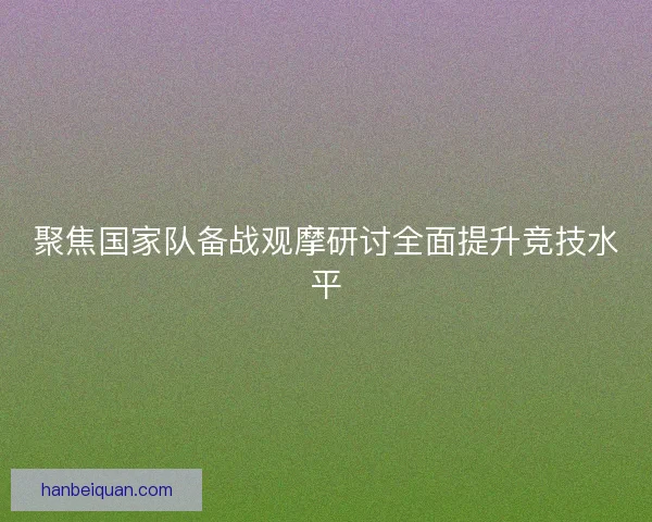 聚焦国家队备战观摩研讨全面提升竞技水平 聚焦国家队备战观摩研讨全面提升竞技水平