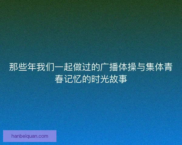 那些年我们一起做过的广播体操与集体青春记忆的时光故事 那些年我们一起做过的广播体操与集体青春记忆的时光故事