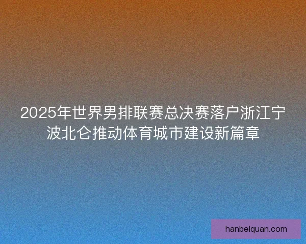 2025年世界男排联赛总决赛落户浙江宁波北仑推动体育城市建设新篇章 2025年世界男排联赛总决赛落户浙江宁波北仑推动体育城市建设新篇章