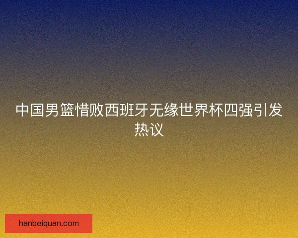 中国男篮惜败西班牙无缘世界杯四强引发热议 中国男篮惜败西班牙无缘世界杯四强引发热议