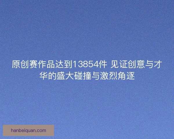 原创赛作品达到13854件 见证创意与才华的盛大碰撞与激烈角逐