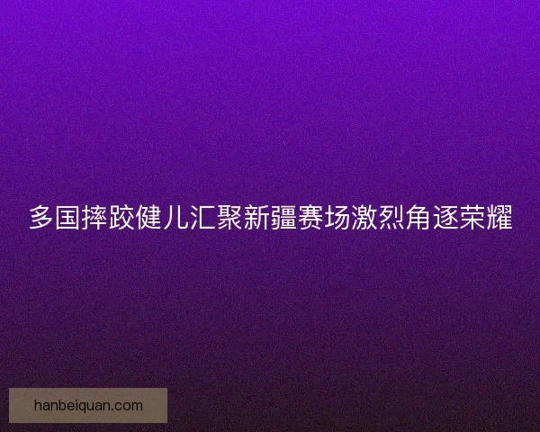 多国摔跤健儿汇聚新疆赛场激烈角逐荣耀 多国摔跤健儿汇聚新疆赛场激烈角逐荣耀