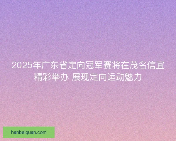 2025年广东省定向冠军赛将在茂名信宜精彩举办 展现定向运动魅力