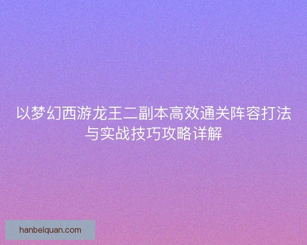 以梦幻西游龙王二副本高效通关阵容打法与实战技巧攻略详解