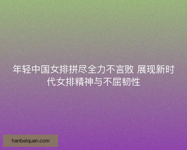 年轻中国女排拼尽全力不言败 展现新时代女排精神与不屈韧性