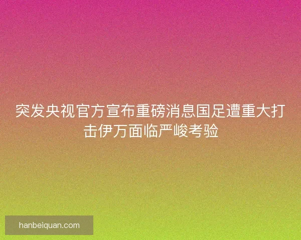 突发央视官方宣布重磅消息国足遭重大打击伊万面临严峻考验