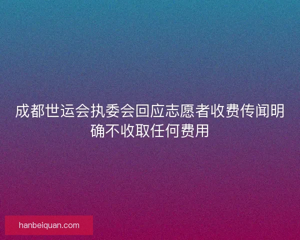 成都世运会执委会回应志愿者收费传闻明确不收取任何费用 成都世运会执委会回应志愿者收费传闻明确不收取任何费用