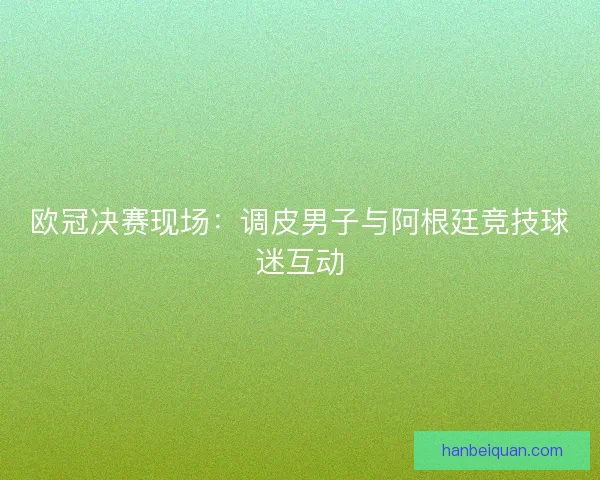 欧冠决赛现场:调皮男子与阿根廷竞技球迷互动 欧冠决赛现场:调皮男子与阿根廷竞技球迷互动