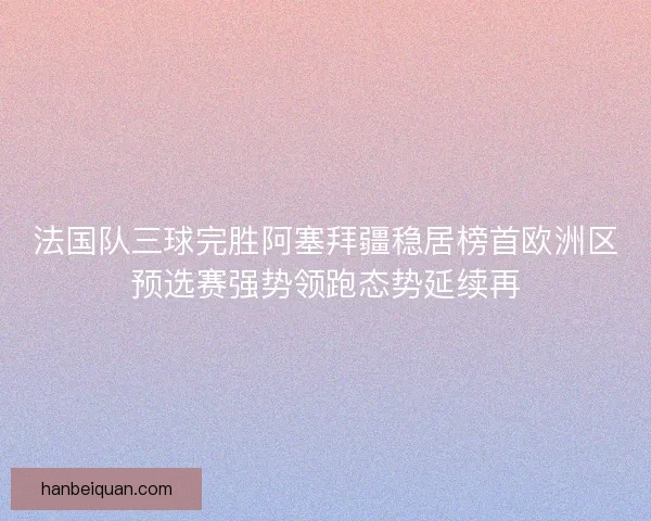 法国队三球完胜阿塞拜疆稳居榜首欧洲区预选赛强势领跑态势延续再