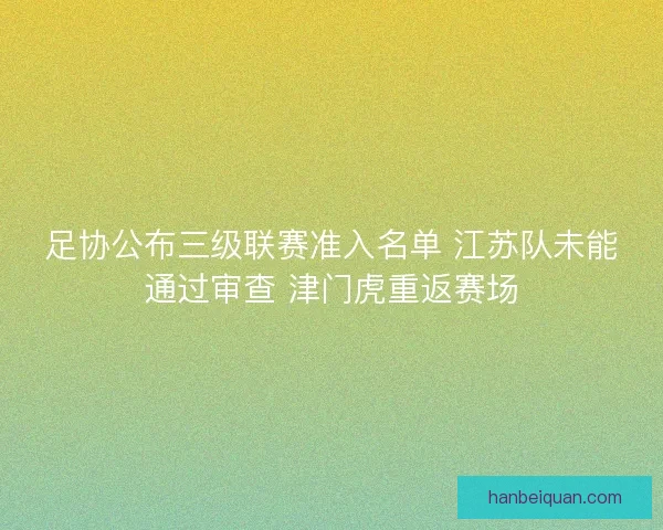 足协公布三级联赛准入名单 江苏队未能通过审查 津门虎重返赛场 足协公布三级联赛准入名单 江苏队未能通过审查 津门虎重返赛场