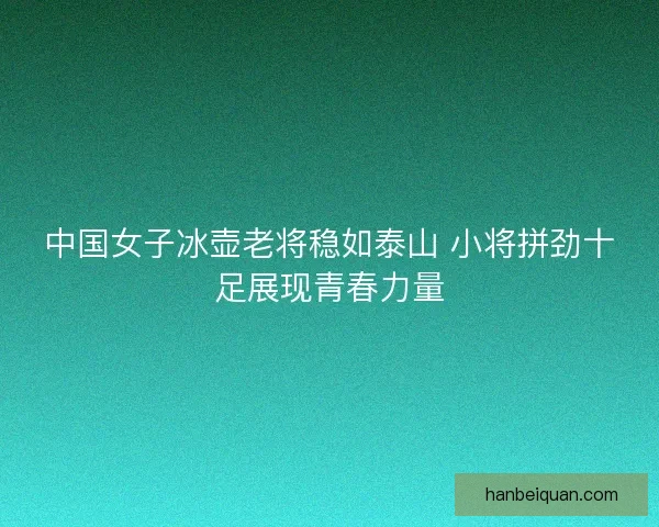 中国女子冰壶老将稳如泰山 小将拼劲十足展现青春力量