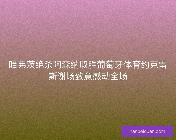 哈弗茨绝杀阿森纳取胜葡萄牙体育约克雷斯谢场致意感动全场 哈弗茨绝杀阿森纳取胜葡萄牙体育约克雷斯谢场致意感动全场