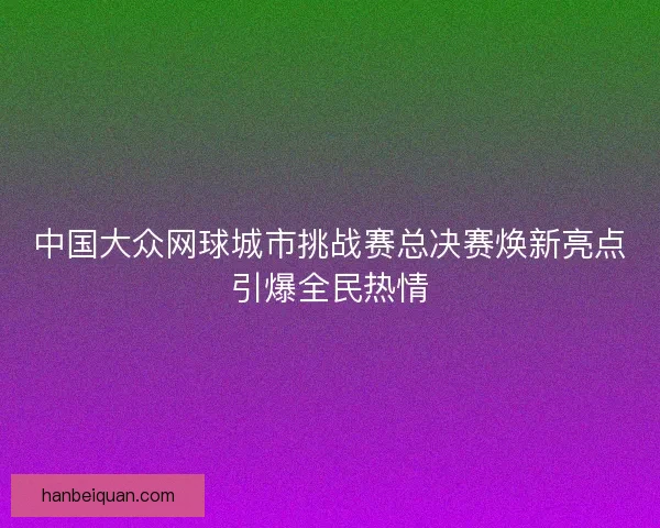 中国大众网球城市挑战赛总决赛焕新亮点引爆全民热情