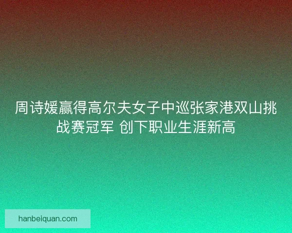 周诗媛赢得高尔夫女子中巡张家港双山挑战赛冠军 创下职业生涯新高