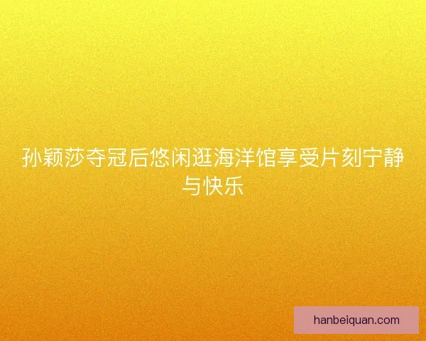 孙颖莎夺冠后悠闲逛海洋馆享受片刻宁静与快乐