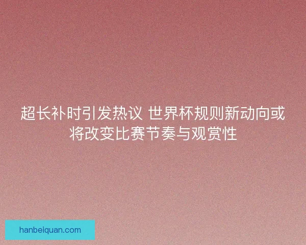 超长补时引发热议 世界杯规则新动向或将改变比赛节奏与观赏性