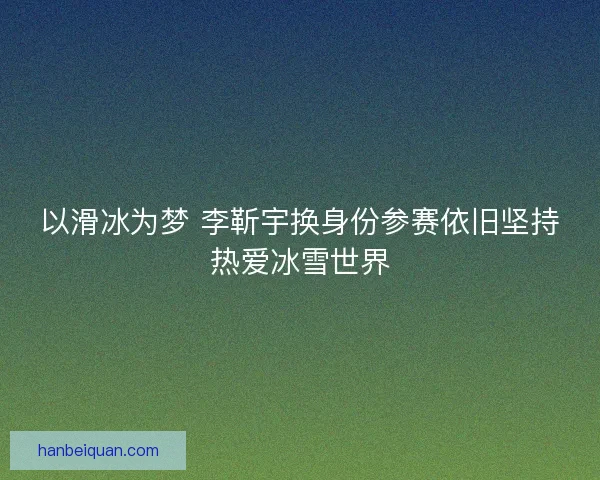 以滑冰为梦 李靳宇换身份参赛依旧坚持热爱冰雪世界