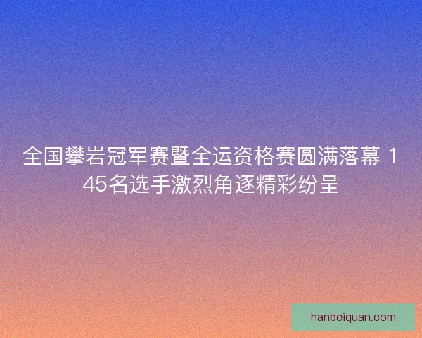 全国攀岩冠军赛暨全运资格赛圆满落幕 145名选手激烈角逐精彩纷呈 全国攀岩冠军赛暨全运资格赛圆满落幕 145名选手激烈角逐精彩纷呈